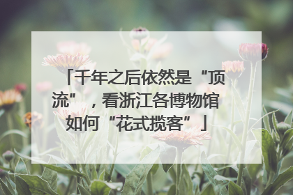 千年之后依然是“顶流”，看浙江各博物馆如何“花式揽客”