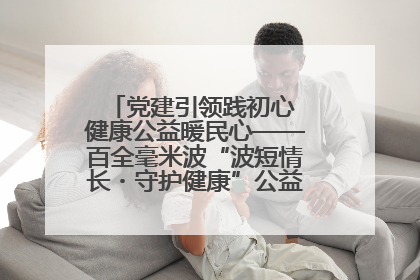党建引领践初心 健康公益暖民心——百全毫米波“波短情长・守护健康”公益活动进社区