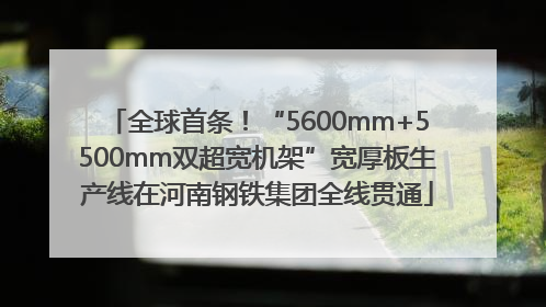 全球首条！“5600mm+5500mm双超宽机架”宽厚板生产线在河南钢铁集团全线贯通