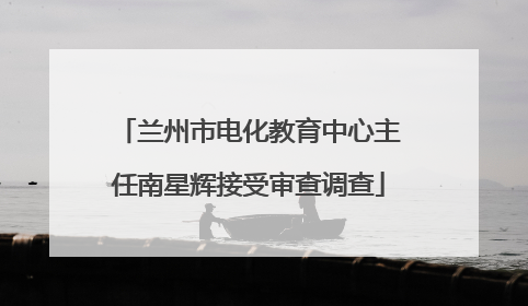 兰州市电化教育中心主任南星辉接受审查调查