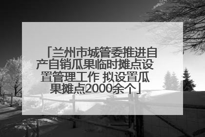 兰州市城管委推进自产自销瓜果临时摊点设置管理工作 拟设置瓜果摊点2000余个