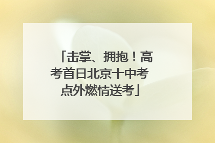 击掌、拥抱！高考首日北京十中考点外燃情送考