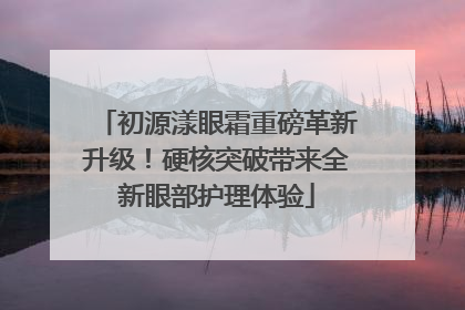 初源漾眼霜重磅革新升级！硬核突破带来全新眼部护理体验