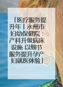 医疗服务提升年丨永州市妇幼保健院：产科升级病床设施 以细节服务提升孕产妇就医体验