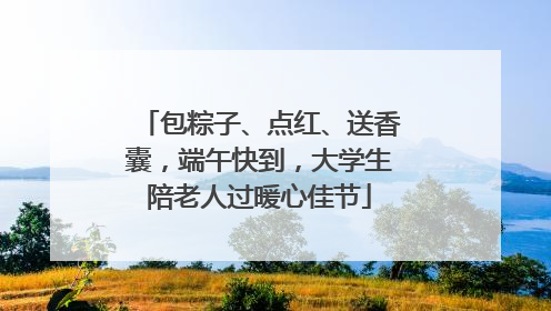 包粽子、点红、送香囊，端午快到，大学生陪老人过暖心佳节