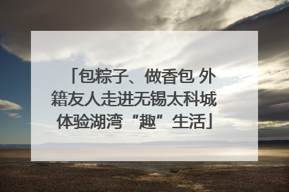 包粽子、做香包 外籍友人走进无锡太科城体验湖湾“趣”生活