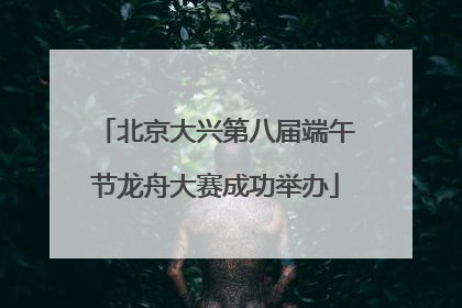 北京大兴第八届端午节龙舟大赛成功举办