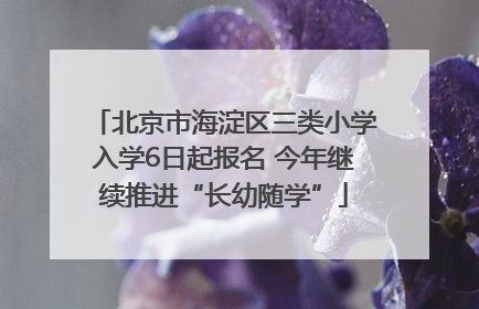 北京市海淀区三类小学入学6日起报名 今年继续推进“长幼随学”