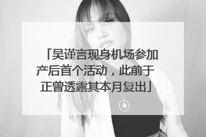 吴谨言现身机场参加产后首个活动，此前于正曾透露其本月复出