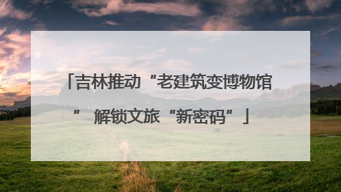 吉林推动“老建筑变博物馆” 解锁文旅“新密码”