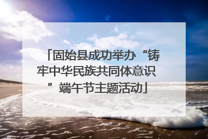 固始县成功举办“铸牢中华民族共同体意识”端午节主题活动