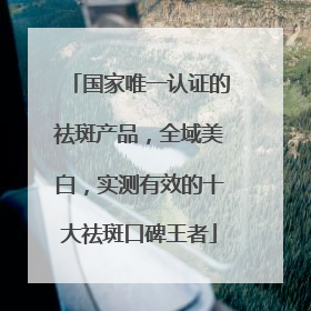 国家唯一认证的祛斑产品，全域美白，实测有效的十大祛斑口碑王者