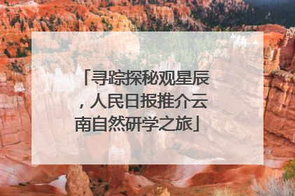 寻踪探秘观星辰，人民日报推介云南自然研学之旅