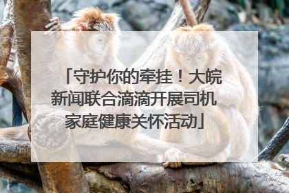 守护你的牵挂！大皖新闻联合滴滴开展司机家庭健康关怀活动