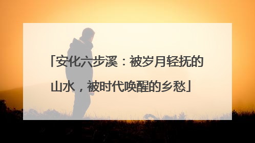安化六步溪：被岁月轻抚的山水，被时代唤醒的乡愁