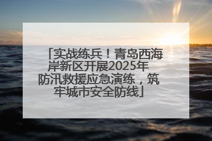 实战练兵！青岛西海岸新区开展2025年防汛救援应急演练，筑牢城市安全防线