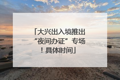 大兴出入境推出“夜间办证”专场！具体时间