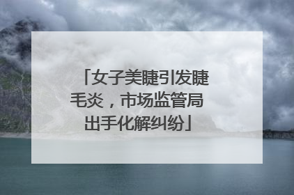 女子美睫引发睫毛炎，市场监管局出手化解纠纷