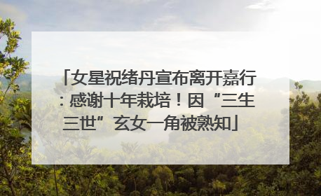 女星祝绪丹宣布离开嘉行：感谢十年栽培！因“三生三世”玄女一角被熟知