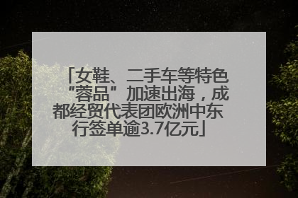 女鞋、二手车等特色“蓉品”加速出海，成都经贸代表团欧洲中东行签单逾3.7亿元