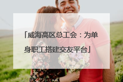 威海高区总工会：为单身职工搭建交友平台