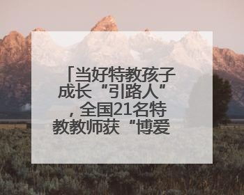 当好特教孩子成长“引路人”，全国21名特教教师获“博爱塑魂奖”表彰