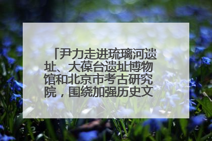 尹力走进琉璃河遗址、大葆台遗址博物馆和北京市考古研究院，围绕加强历史文化名城保护调研