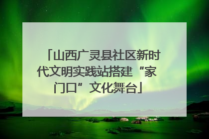 山西广灵县社区新时代文明实践站搭建“家门口”文化舞台