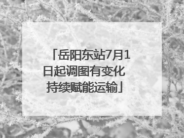 岳阳东站7月1日起调图有变化 持续赋能运输