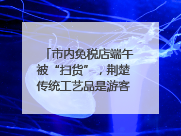市内免税店端午被“扫货”，荆楚传统工艺品是游客首选纪念品