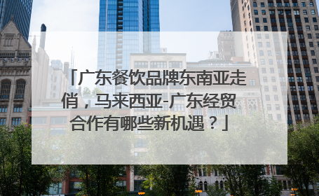 广东餐饮品牌东南亚走俏，马来西亚-广东经贸合作有哪些新机遇？