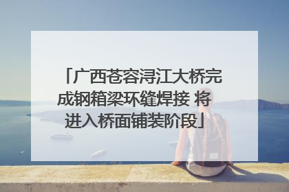 广西苍容浔江大桥完成钢箱梁环缝焊接 将进入桥面铺装阶段