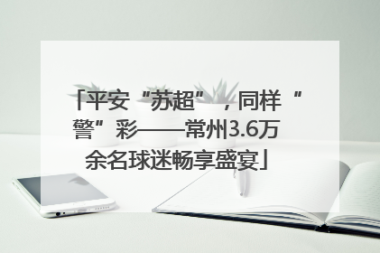 平安“苏超”，同样“警”彩——常州3.6万余名球迷畅享盛宴