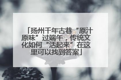 扬州千年古巷“原汁原味”过端午，传统文化如何“活起来”在这里可以找到答案