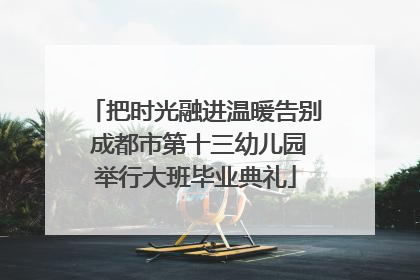 把时光融进温暖告别 成都市第十三幼儿园举行大班毕业典礼