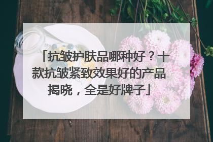 抗皱护肤品哪种好？十款抗皱紧致效果好的产品揭晓，全是好牌子
