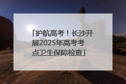 护航高考！长沙开展2025年高考考点卫生保障检查