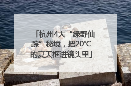 杭州4大“绿野仙踪”秘境，把20℃的夏天框进镜头里