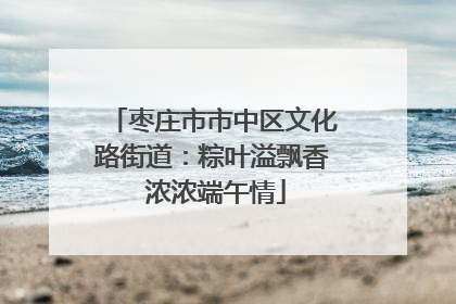 枣庄市市中区文化路街道：粽叶溢飘香 浓浓端午情