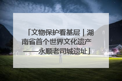 文物保护看基层｜湖南省首个世界文化遗产——永顺老司城遗址