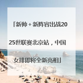 新帅＋新阵容出战2025世联赛北京站，中国女排即将全新亮相