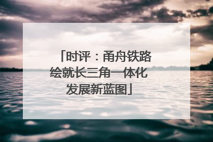 时评：甬舟铁路绘就长三角一体化发展新蓝图
