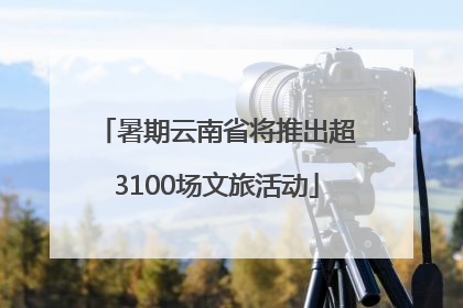 暑期云南省将推出超3100场文旅活动