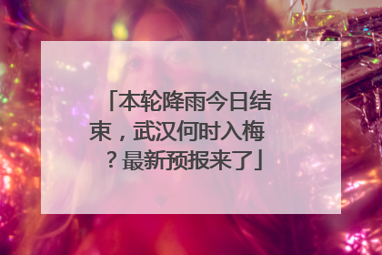 本轮降雨今日结束，武汉何时入梅？最新预报来了