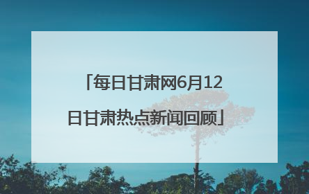 每日甘肃网6月12日甘肃热点新闻回顾