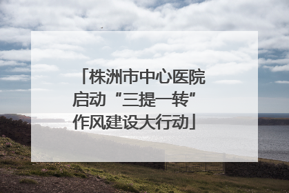 株洲市中心医院启动“三提一转”作风建设大行动