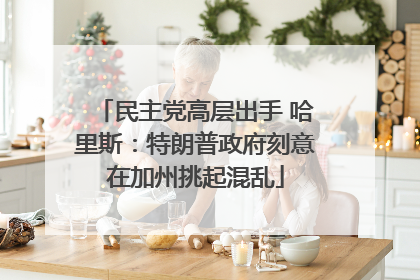 民主党高层出手 哈里斯：特朗普政府刻意在加州挑起混乱