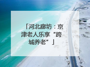 河北廊坊：京津老人乐享“跨城养老”
