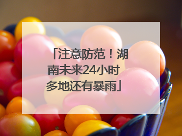 注意防范！湖南未来24小时多地还有暴雨