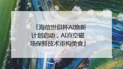 海信世俱杯AI焕新计划启动，AI真空磁场保鲜技术重构美食